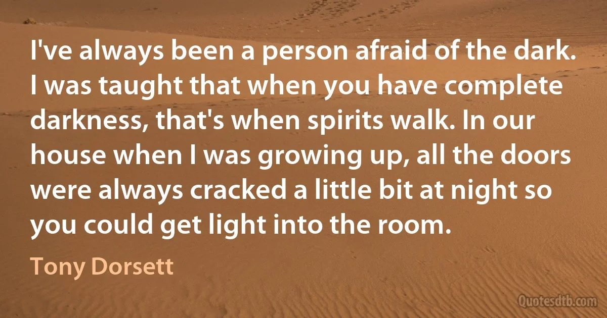 I've always been a person afraid of the dark. I was taught that when you have complete darkness, that's when spirits walk. In our house when I was growing up, all the doors were always cracked a little bit at night so you could get light into the room. (Tony Dorsett)