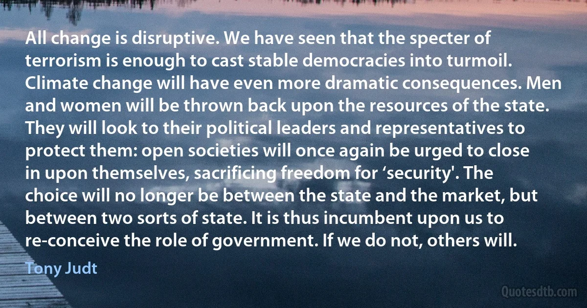 All change is disruptive. We have seen that the specter of terrorism is enough to cast stable democracies into turmoil. Climate change will have even more dramatic consequences. Men and women will be thrown back upon the resources of the state. They will look to their political leaders and representatives to protect them: open societies will once again be urged to close in upon themselves, sacrificing freedom for ‘security'. The choice will no longer be between the state and the market, but between two sorts of state. It is thus incumbent upon us to re-conceive the role of government. If we do not, others will. (Tony Judt)