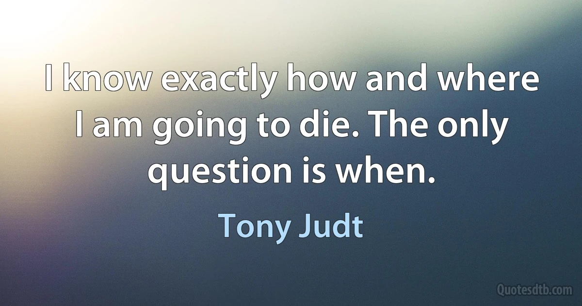 I know exactly how and where I am going to die. The only question is when. (Tony Judt)