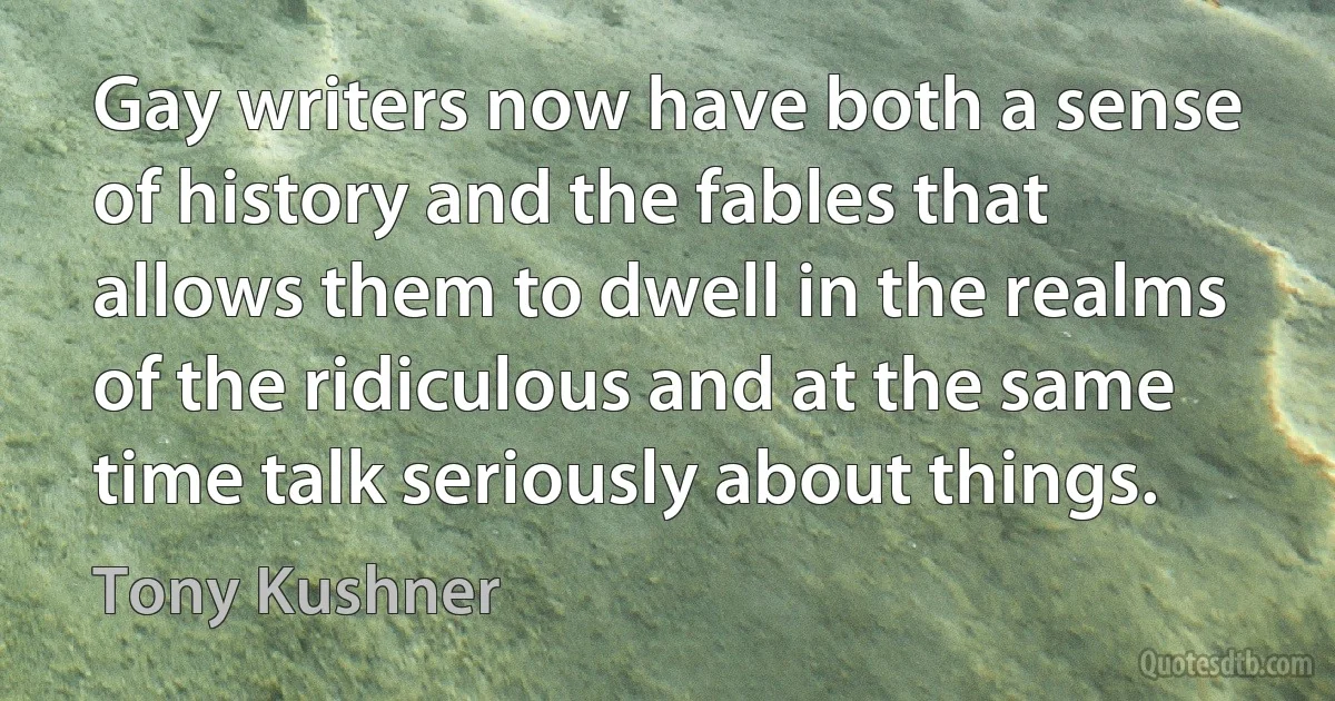 Gay writers now have both a sense of history and the fables that allows them to dwell in the realms of the ridiculous and at the same time talk seriously about things. (Tony Kushner)