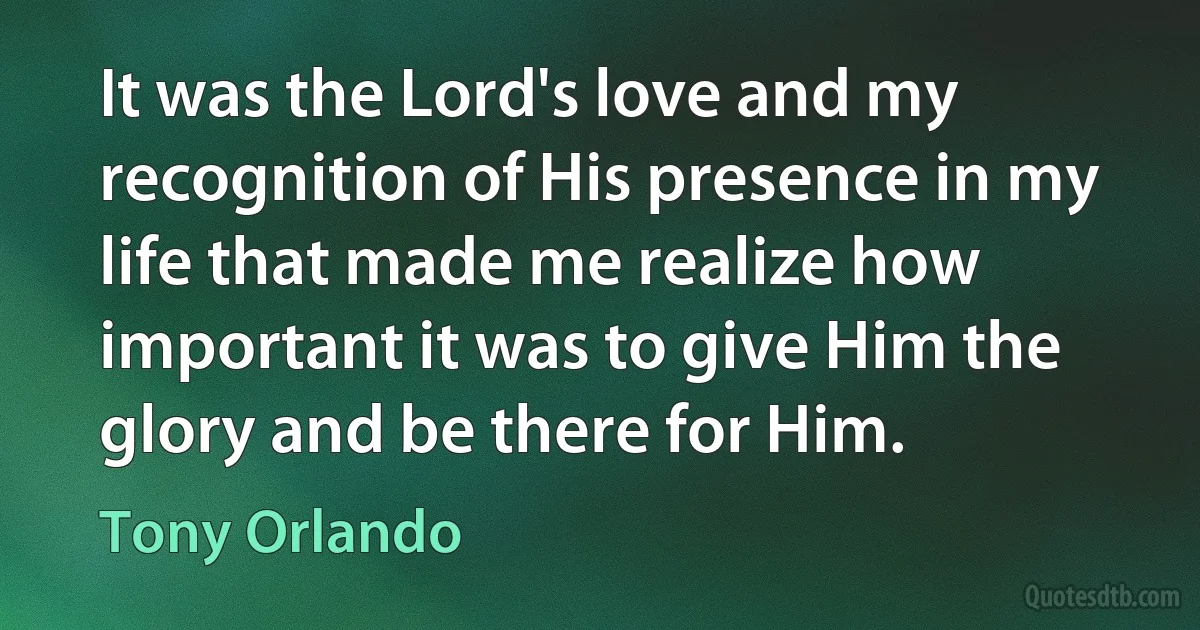 It was the Lord's love and my recognition of His presence in my life that made me realize how important it was to give Him the glory and be there for Him. (Tony Orlando)