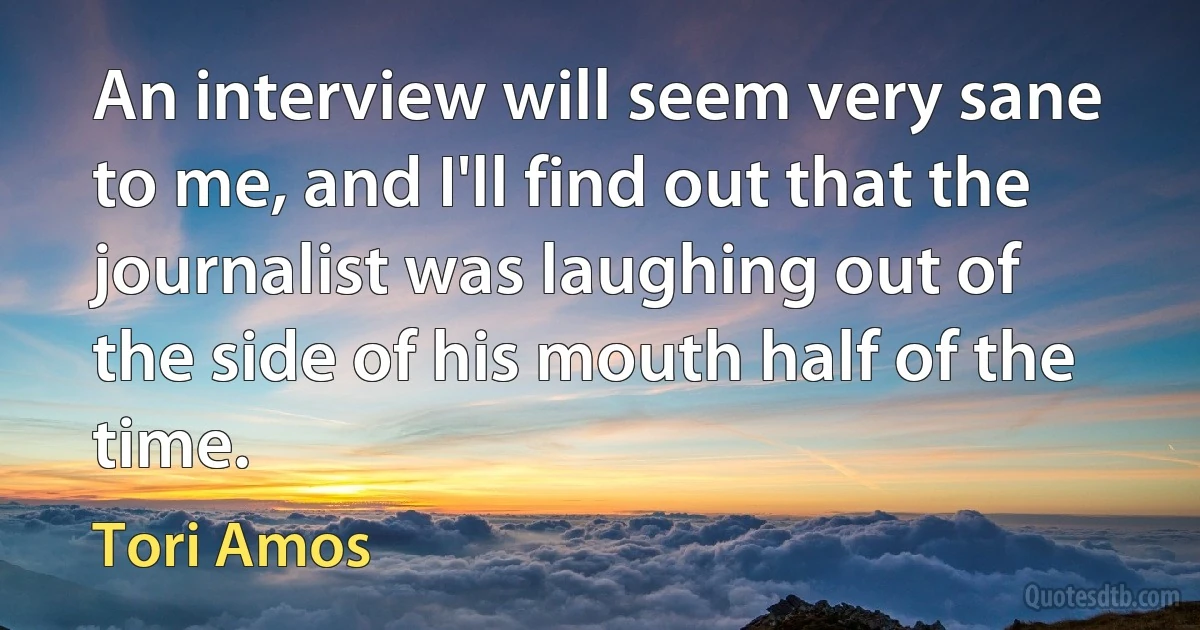 An interview will seem very sane to me, and I'll find out that the journalist was laughing out of the side of his mouth half of the time. (Tori Amos)