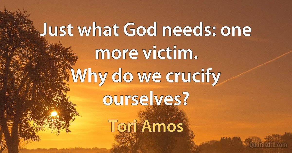 Just what God needs: one more victim.
Why do we crucify ourselves? (Tori Amos)