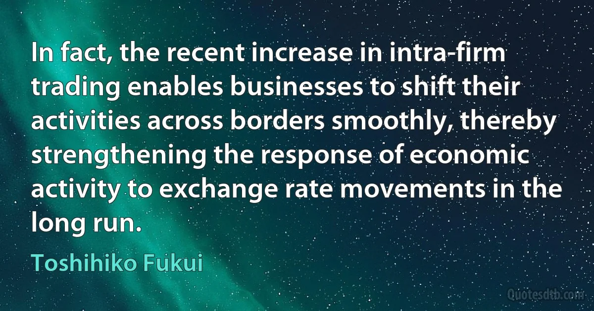 In fact, the recent increase in intra-firm trading enables businesses to shift their activities across borders smoothly, thereby strengthening the response of economic activity to exchange rate movements in the long run. (Toshihiko Fukui)