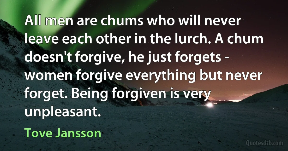 All men are chums who will never leave each other in the lurch. A chum doesn't forgive, he just forgets - women forgive everything but never forget. Being forgiven is very unpleasant. (Tove Jansson)