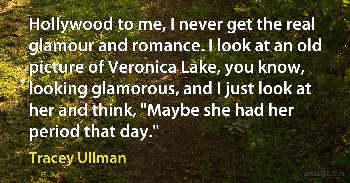 Hollywood to me, I never get the real glamour and romance. I look at an old picture of Veronica Lake, you know, looking glamorous, and I just look at her and think, "Maybe she had her period that day." (Tracey Ullman)