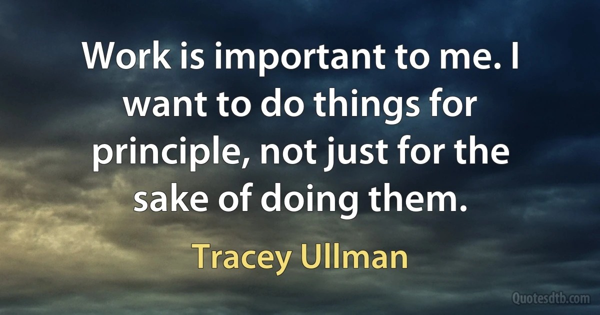 Work is important to me. I want to do things for principle, not just for the sake of doing them. (Tracey Ullman)