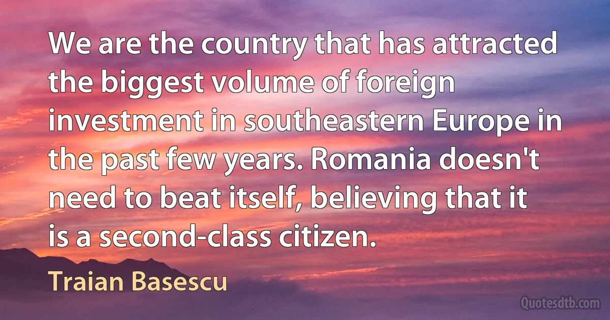 We are the country that has attracted the biggest volume of foreign investment in southeastern Europe in the past few years. Romania doesn't need to beat itself, believing that it is a second-class citizen. (Traian Basescu)