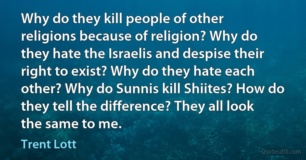 Why do they kill people of other religions because of religion? Why do they hate the Israelis and despise their right to exist? Why do they hate each other? Why do Sunnis kill Shiites? How do they tell the difference? They all look the same to me. (Trent Lott)