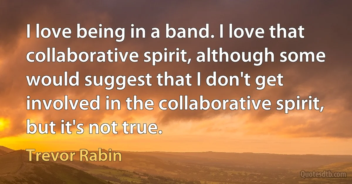 I love being in a band. I love that collaborative spirit, although some would suggest that I don't get involved in the collaborative spirit, but it's not true. (Trevor Rabin)