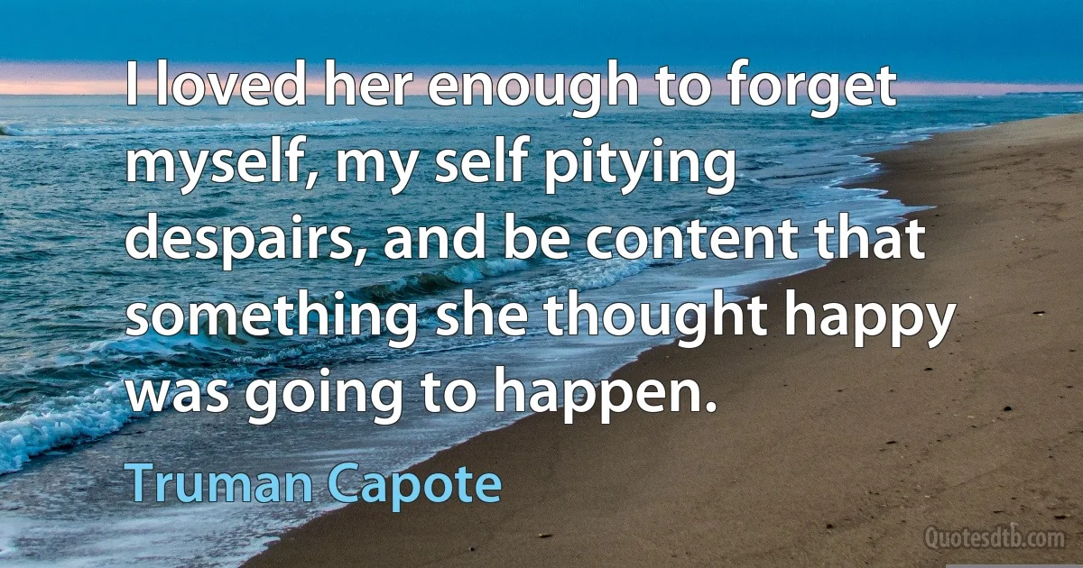 I loved her enough to forget myself, my self pitying despairs, and be content that something she thought happy was going to happen. (Truman Capote)