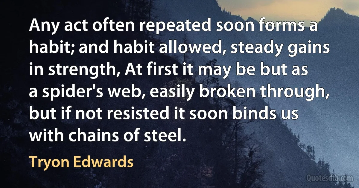 Any act often repeated soon forms a habit; and habit allowed, steady gains in strength, At first it may be but as a spider's web, easily broken through, but if not resisted it soon binds us with chains of steel. (Tryon Edwards)