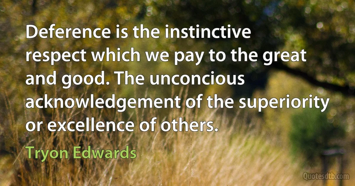 Deference is the instinctive respect which we pay to the great and good. The unconcious acknowledgement of the superiority or excellence of others. (Tryon Edwards)