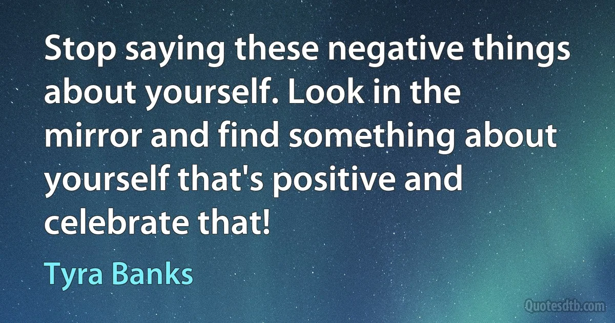 Stop saying these negative things about yourself. Look in the mirror and find something about yourself that's positive and celebrate that! (Tyra Banks)