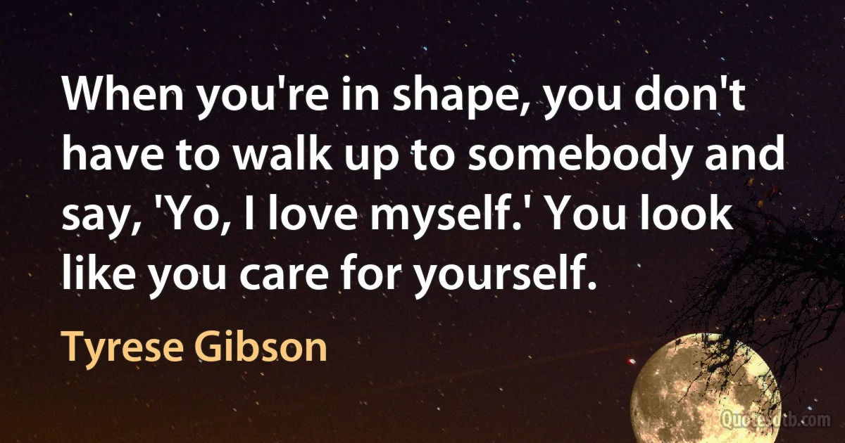 When you're in shape, you don't have to walk up to somebody and say, 'Yo, I love myself.' You look like you care for yourself. (Tyrese Gibson)