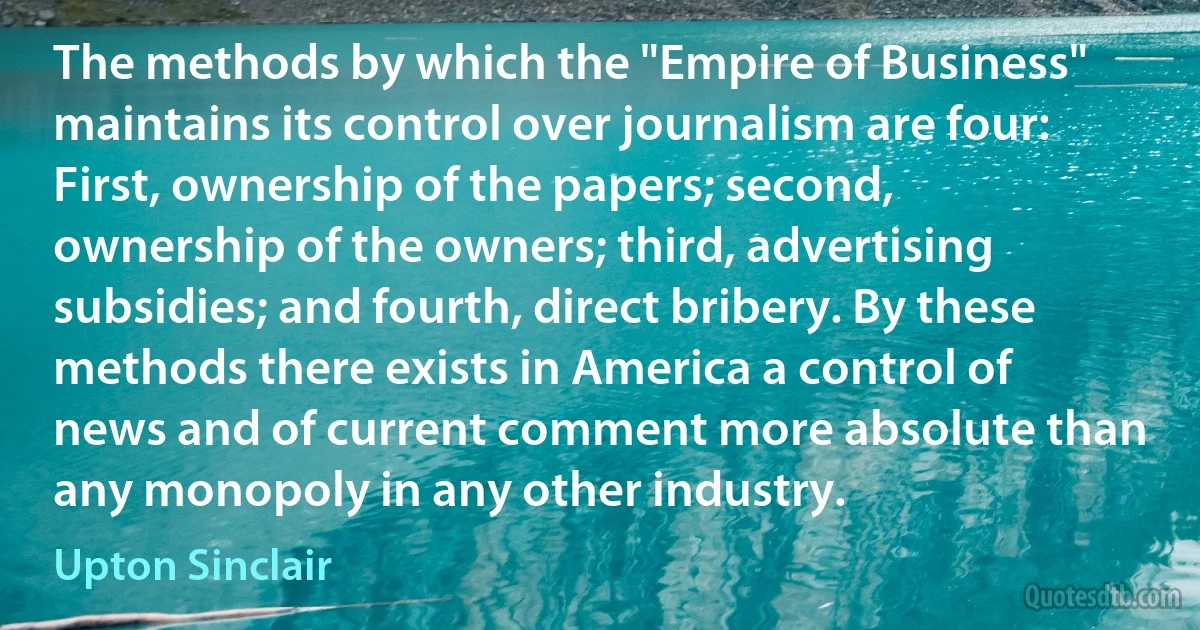 The methods by which the "Empire of Business" maintains its control over journalism are four: First, ownership of the papers; second, ownership of the owners; third, advertising subsidies; and fourth, direct bribery. By these methods there exists in America a control of news and of current comment more absolute than any monopoly in any other industry. (Upton Sinclair)