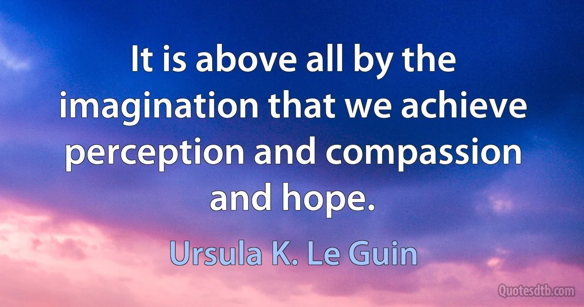 It is above all by the imagination that we achieve perception and compassion and hope. (Ursula K. Le Guin)