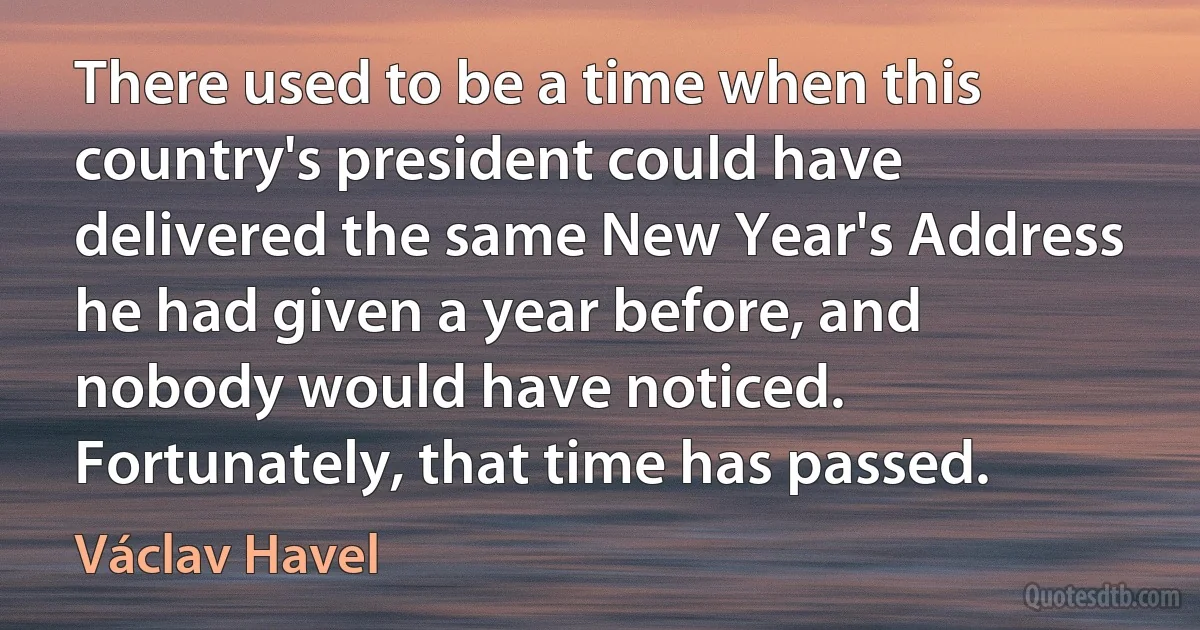 There used to be a time when this country's president could have delivered the same New Year's Address he had given a year before, and nobody would have noticed.
Fortunately, that time has passed. (Václav Havel)