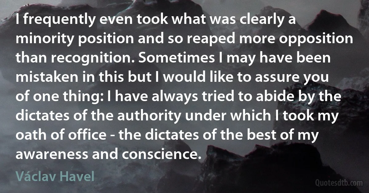 I frequently even took what was clearly a minority position and so reaped more opposition than recognition. Sometimes I may have been mistaken in this but I would like to assure you of one thing: I have always tried to abide by the dictates of the authority under which I took my oath of office - the dictates of the best of my awareness and conscience. (Václav Havel)