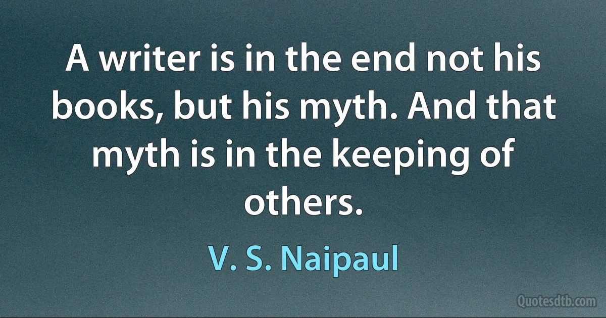 A writer is in the end not his books, but his myth. And that myth is in the keeping of others. (V. S. Naipaul)