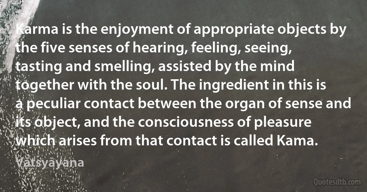 Karma is the enjoyment of appropriate objects by the five senses of hearing, feeling, seeing, tasting and smelling, assisted by the mind together with the soul. The ingredient in this is a peculiar contact between the organ of sense and its object, and the consciousness of pleasure which arises from that contact is called Kama. (Vātsyāyana)