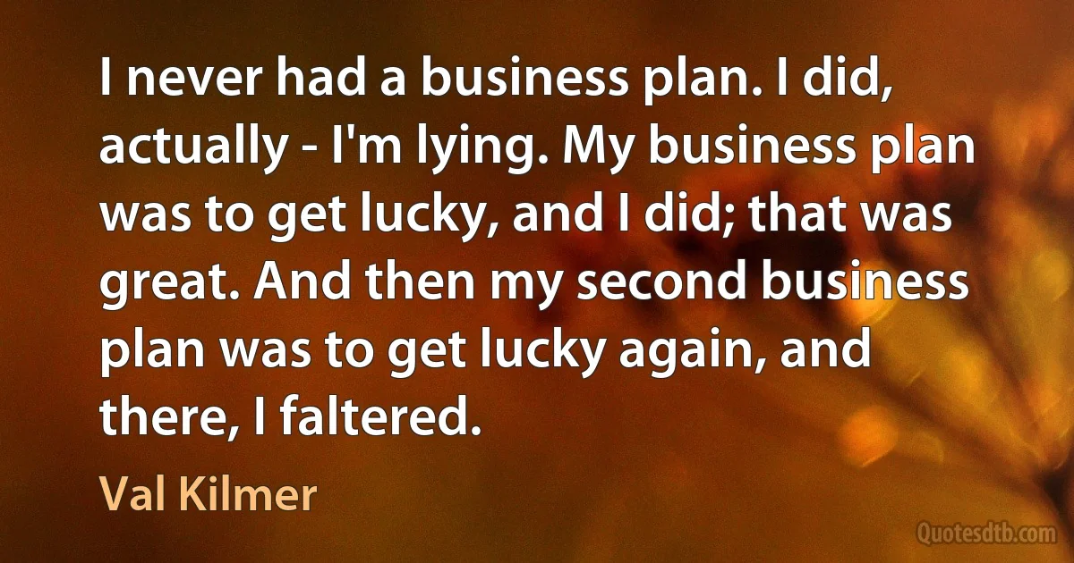 I never had a business plan. I did, actually - I'm lying. My business plan was to get lucky, and I did; that was great. And then my second business plan was to get lucky again, and there, I faltered. (Val Kilmer)