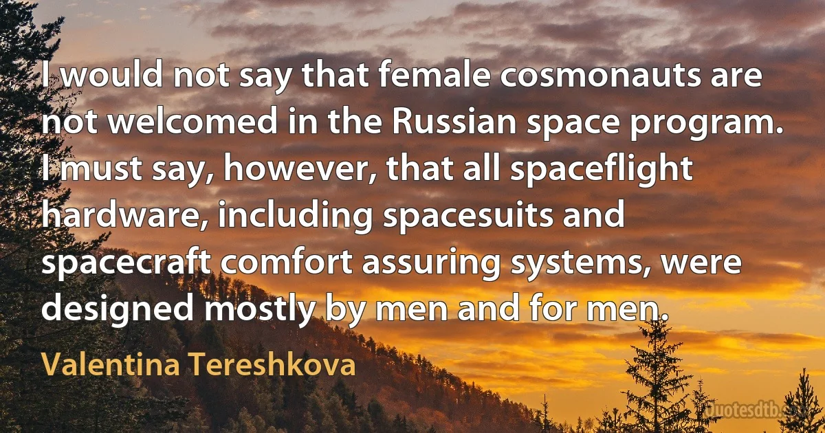 I would not say that female cosmonauts are not welcomed in the Russian space program. I must say, however, that all spaceflight hardware, including spacesuits and spacecraft comfort assuring systems, were designed mostly by men and for men. (Valentina Tereshkova)