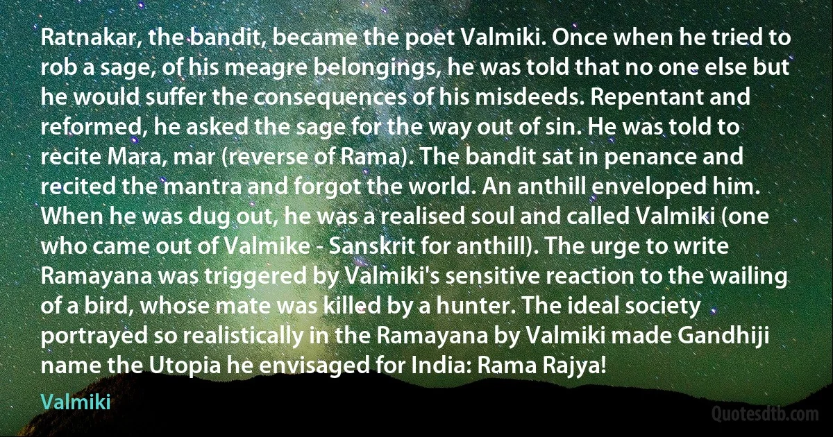 Ratnakar, the bandit, became the poet Valmiki. Once when he tried to rob a sage, of his meagre belongings, he was told that no one else but he would suffer the consequences of his misdeeds. Repentant and reformed, he asked the sage for the way out of sin. He was told to recite Mara, mar (reverse of Rama). The bandit sat in penance and recited the mantra and forgot the world. An anthill enveloped him. When he was dug out, he was a realised soul and called Valmiki (one who came out of Valmike - Sanskrit for anthill). The urge to write Ramayana was triggered by Valmiki's sensitive reaction to the wailing of a bird, whose mate was killed by a hunter. The ideal society portrayed so realistically in the Ramayana by Valmiki made Gandhiji name the Utopia he envisaged for India: Rama Rajya! (Valmiki)