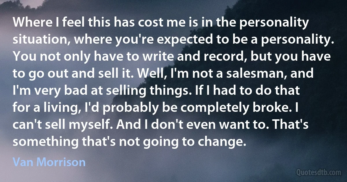 Where I feel this has cost me is in the personality situation, where you're expected to be a personality. You not only have to write and record, but you have to go out and sell it. Well, I'm not a salesman, and I'm very bad at selling things. If I had to do that for a living, I'd probably be completely broke. I can't sell myself. And I don't even want to. That's something that's not going to change. (Van Morrison)