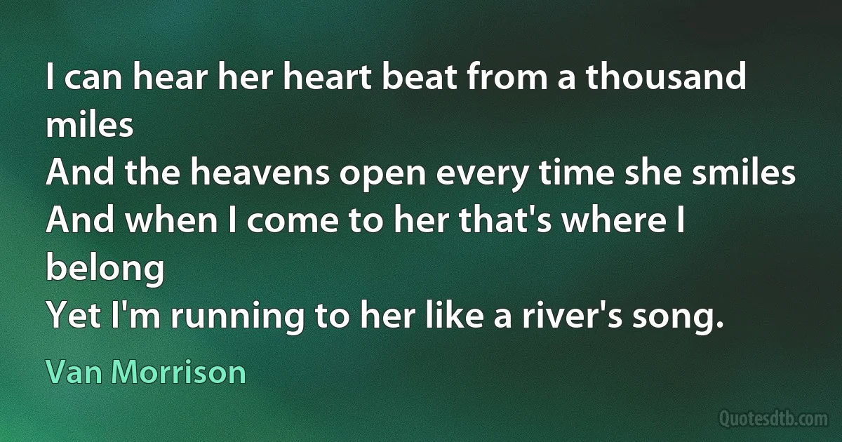 I can hear her heart beat from a thousand miles
And the heavens open every time she smiles
And when I come to her that's where I belong
Yet I'm running to her like a river's song. (Van Morrison)