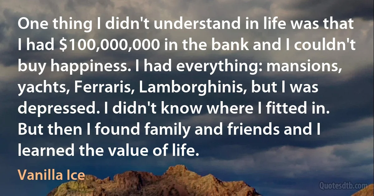 One thing I didn't understand in life was that I had $100,000,000 in the bank and I couldn't buy happiness. I had everything: mansions, yachts, Ferraris, Lamborghinis, but I was depressed. I didn't know where I fitted in. But then I found family and friends and I learned the value of life. (Vanilla Ice)