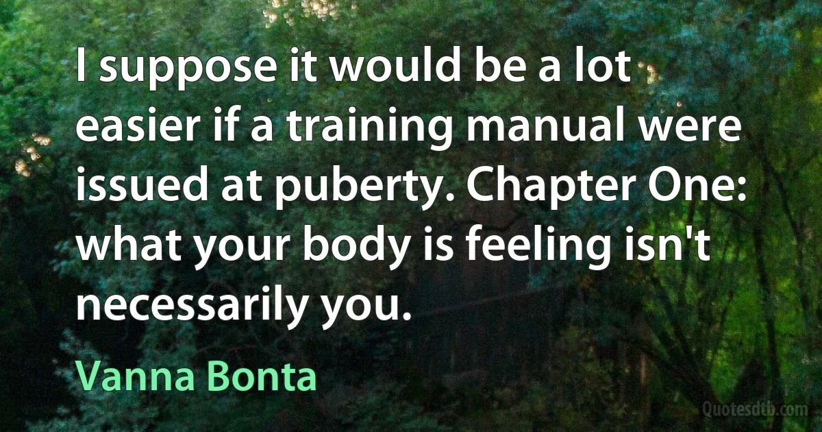 I suppose it would be a lot easier if a training manual were issued at puberty. Chapter One: what your body is feeling isn't necessarily you. (Vanna Bonta)