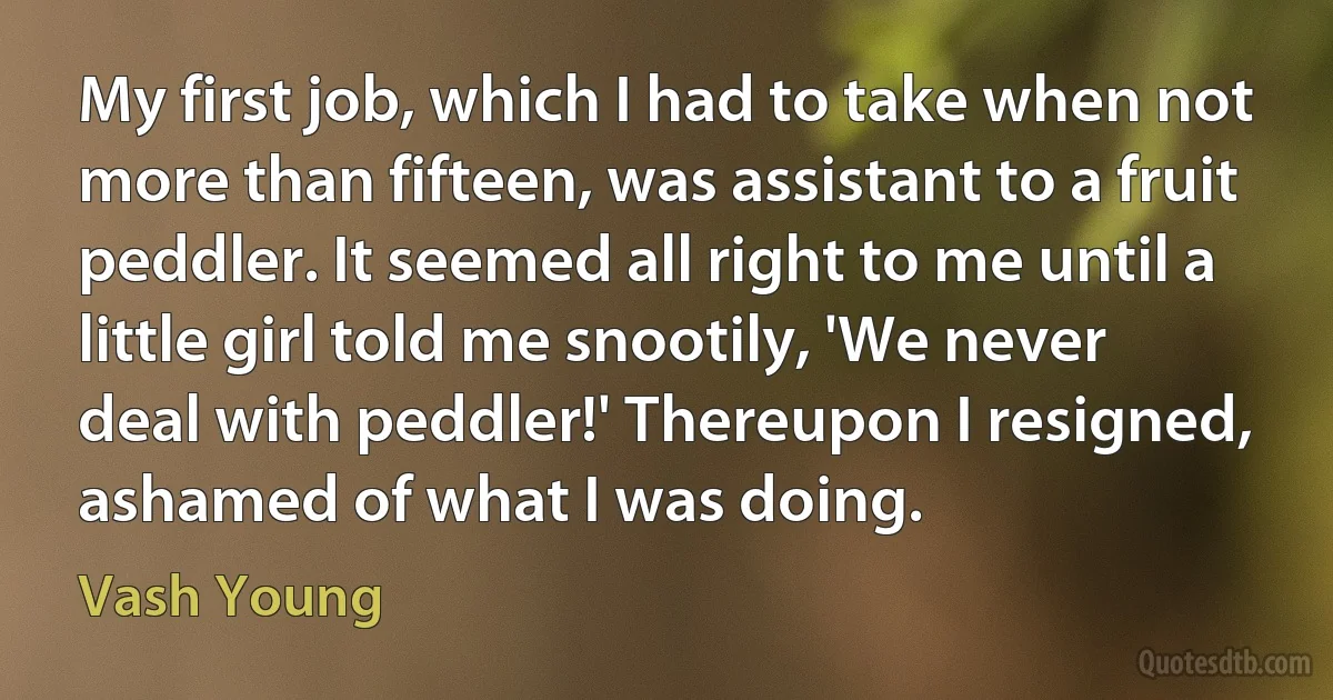 My first job, which I had to take when not more than fifteen, was assistant to a fruit peddler. It seemed all right to me until a little girl told me snootily, 'We never deal with peddler!' Thereupon I resigned, ashamed of what I was doing. (Vash Young)