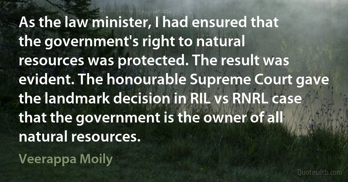 As the law minister, I had ensured that the government's right to natural resources was protected. The result was evident. The honourable Supreme Court gave the landmark decision in RIL vs RNRL case that the government is the owner of all natural resources. (Veerappa Moily)