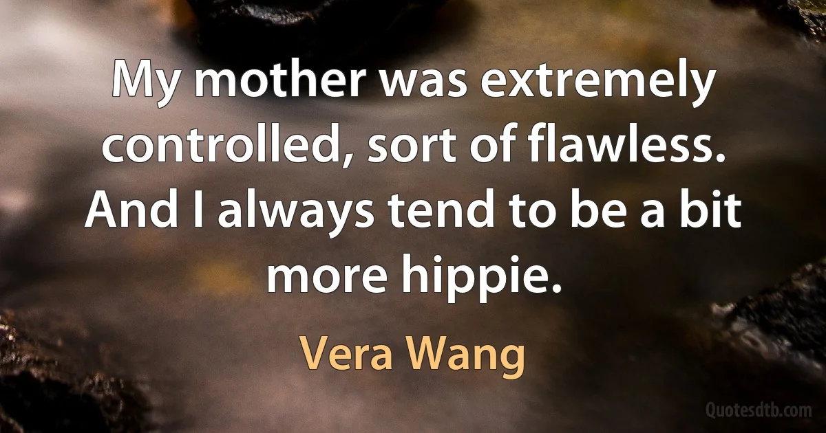 My mother was extremely controlled, sort of flawless. And I always tend to be a bit more hippie. (Vera Wang)