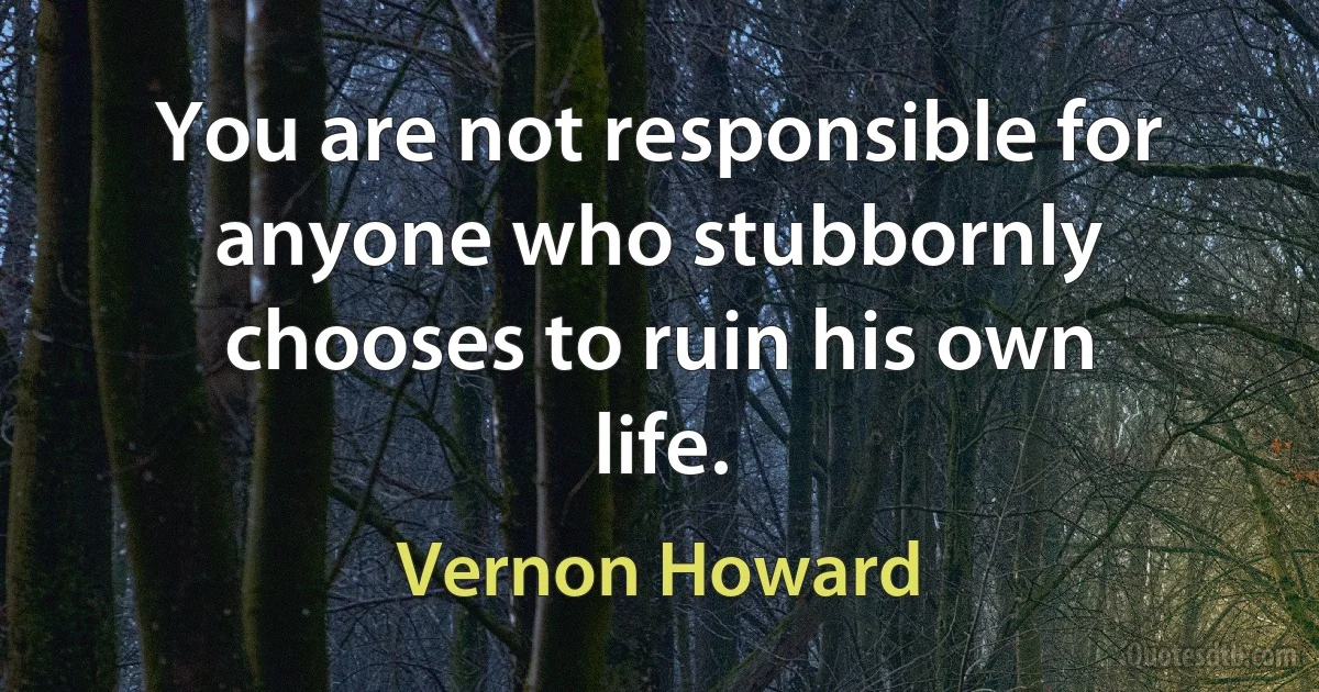 You are not responsible for anyone who stubbornly chooses to ruin his own life. (Vernon Howard)