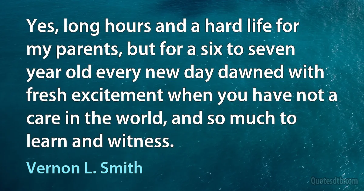 Yes, long hours and a hard life for my parents, but for a six to seven year old every new day dawned with fresh excitement when you have not a care in the world, and so much to learn and witness. (Vernon L. Smith)