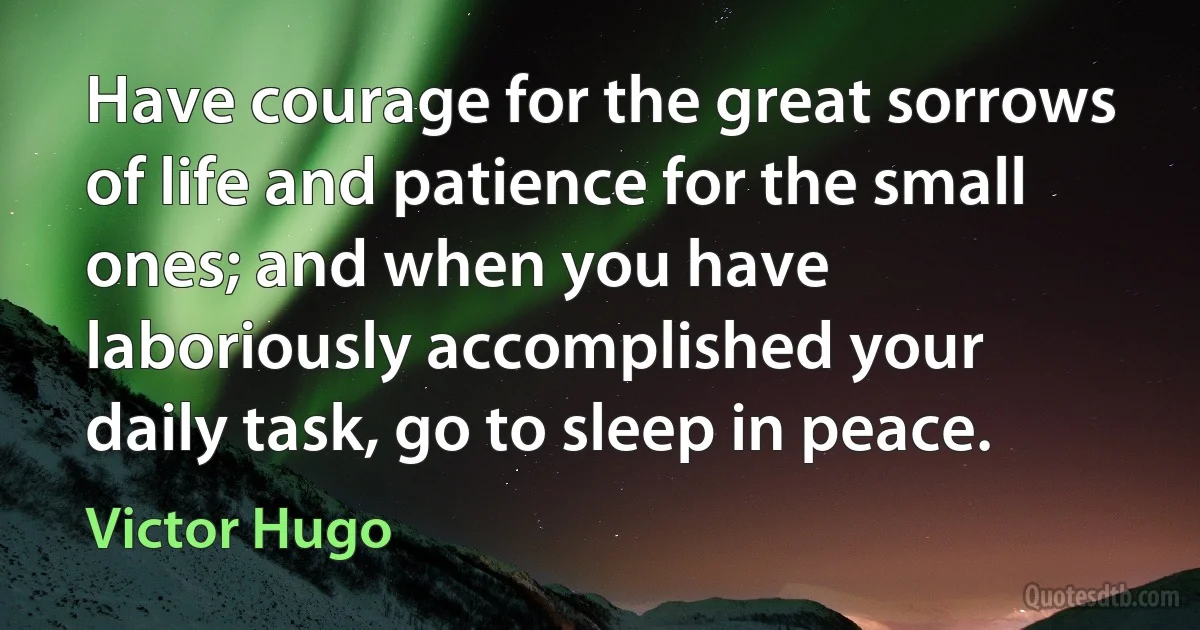 Have courage for the great sorrows of life and patience for the small ones; and when you have laboriously accomplished your daily task, go to sleep in peace. (Victor Hugo)