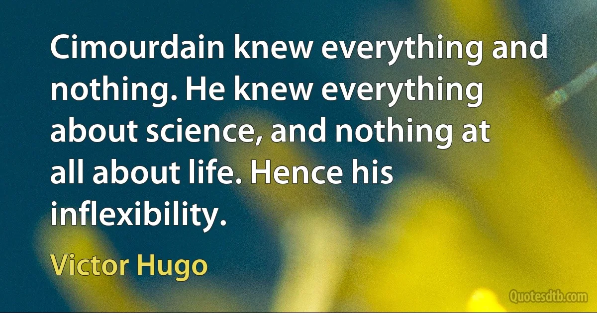 Cimourdain knew everything and nothing. He knew everything about science, and nothing at all about life. Hence his inflexibility. (Victor Hugo)