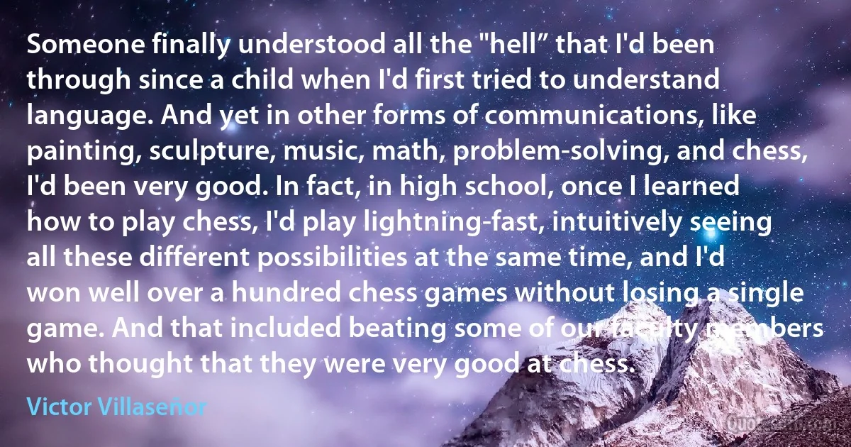 Someone finally understood all the "hell” that I'd been through since a child when I'd first tried to understand language. And yet in other forms of communications, like painting, sculpture, music, math, problem-solving, and chess, I'd been very good. In fact, in high school, once I learned how to play chess, I'd play lightning-fast, intuitively seeing all these different possibilities at the same time, and I'd won well over a hundred chess games without losing a single game. And that included beating some of our faculty members who thought that they were very good at chess. (Victor Villaseñor)