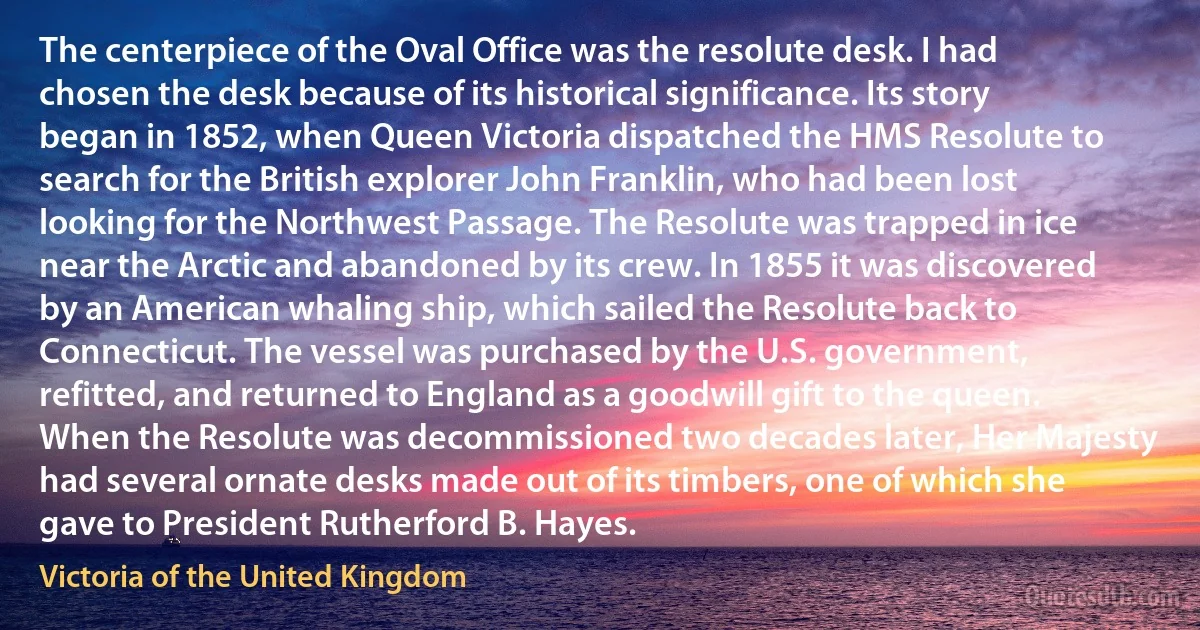 The centerpiece of the Oval Office was the resolute desk. I had chosen the desk because of its historical significance. Its story began in 1852, when Queen Victoria dispatched the HMS Resolute to search for the British explorer John Franklin, who had been lost looking for the Northwest Passage. The Resolute was trapped in ice near the Arctic and abandoned by its crew. In 1855 it was discovered by an American whaling ship, which sailed the Resolute back to Connecticut. The vessel was purchased by the U.S. government, refitted, and returned to England as a goodwill gift to the queen. When the Resolute was decommissioned two decades later, Her Majesty had several ornate desks made out of its timbers, one of which she gave to President Rutherford B. Hayes. (Victoria of the United Kingdom)