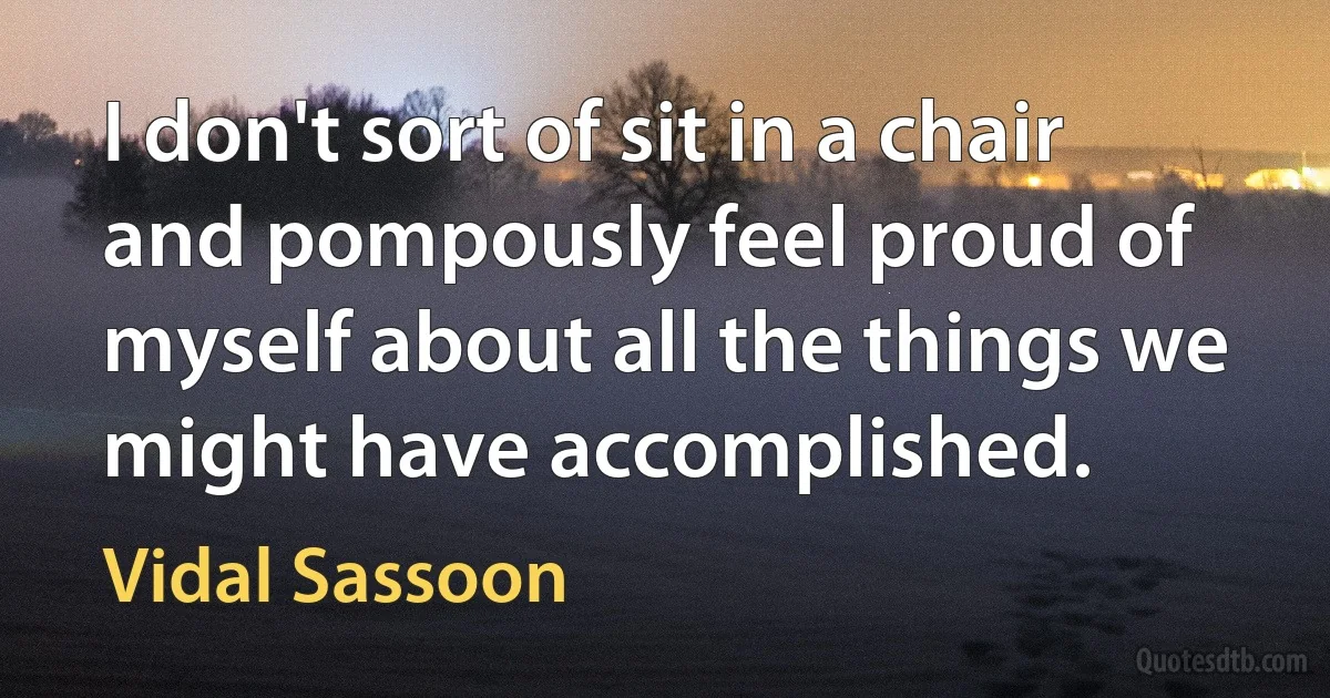 I don't sort of sit in a chair and pompously feel proud of myself about all the things we might have accomplished. (Vidal Sassoon)