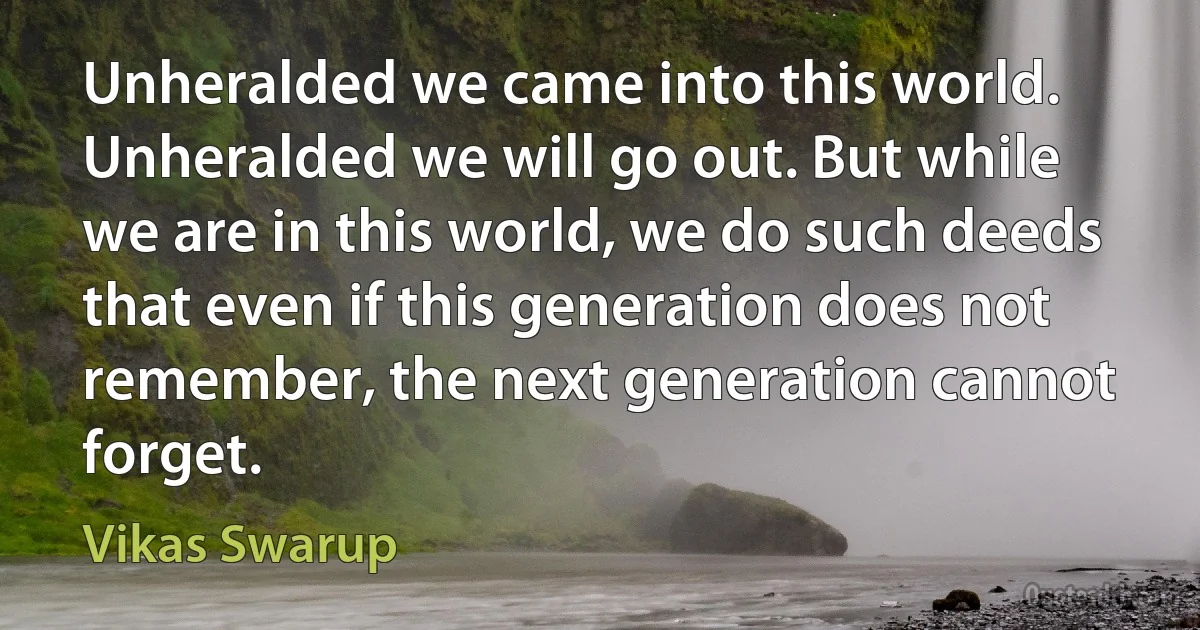 Unheralded we came into this world. Unheralded we will go out. But while we are in this world, we do such deeds that even if this generation does not remember, the next generation cannot forget. (Vikas Swarup)