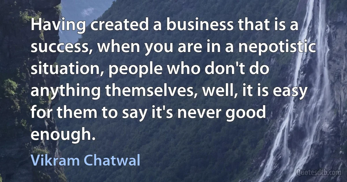 Having created a business that is a success, when you are in a nepotistic situation, people who don't do anything themselves, well, it is easy for them to say it's never good enough. (Vikram Chatwal)