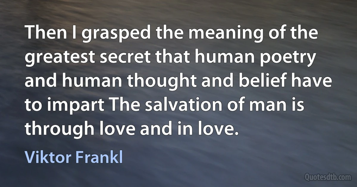 Then I grasped the meaning of the greatest secret that human poetry and human thought and belief have to impart The salvation of man is through love and in love. (Viktor Frankl)