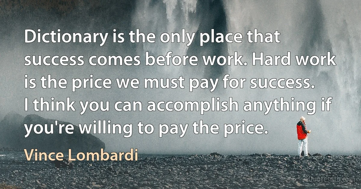 Dictionary is the only place that success comes before work. Hard work is the price we must pay for success. I think you can accomplish anything if you're willing to pay the price. (Vince Lombardi)