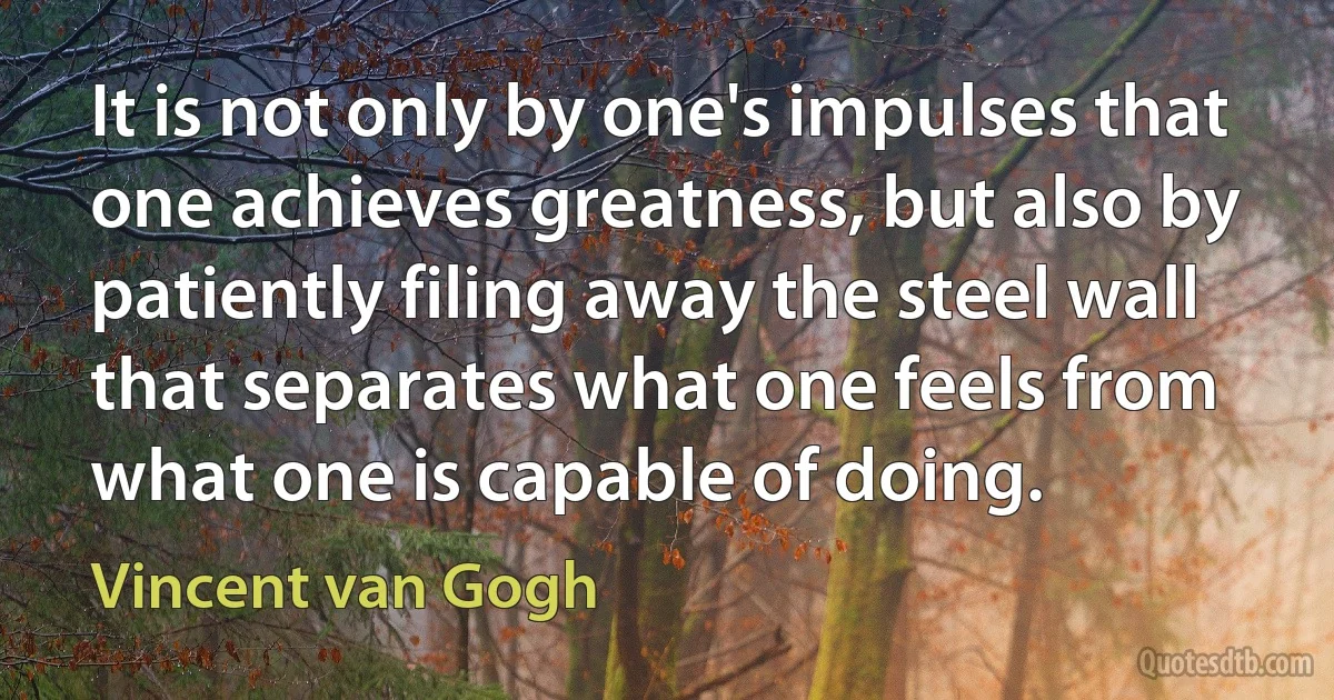 It is not only by one's impulses that one achieves greatness, but also by patiently filing away the steel wall that separates what one feels from what one is capable of doing. (Vincent van Gogh)