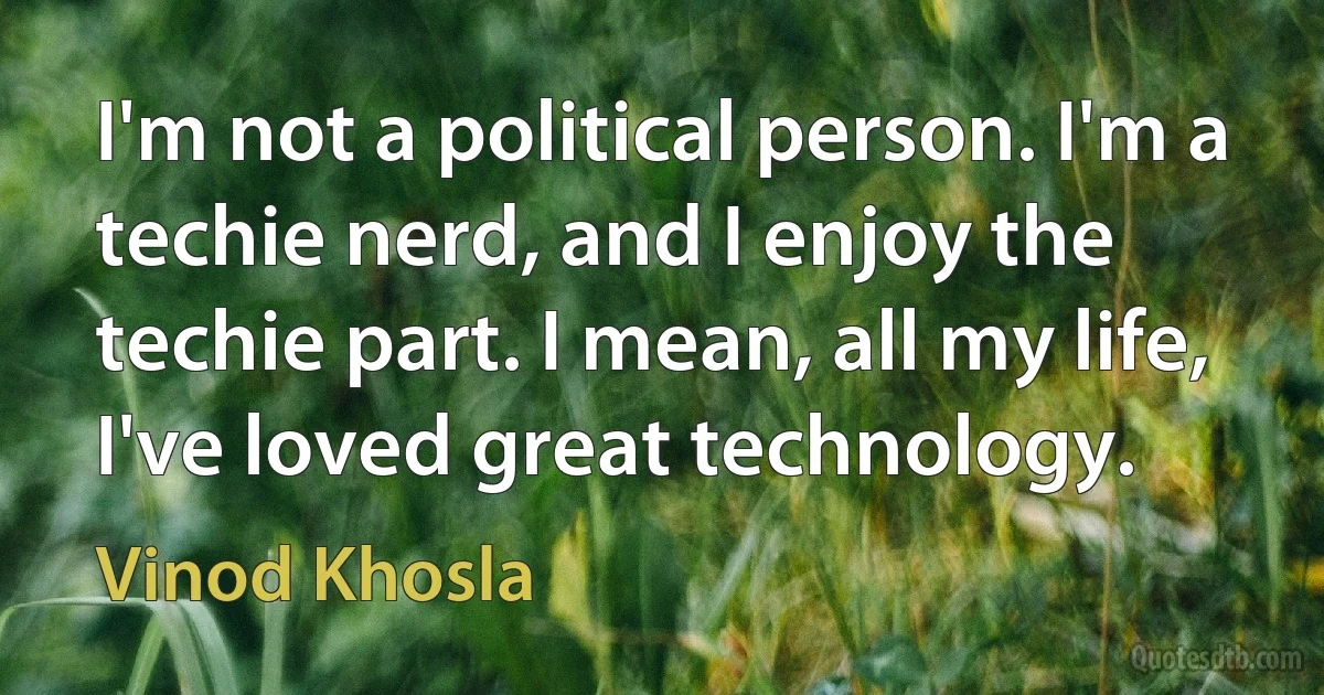 I'm not a political person. I'm a techie nerd, and I enjoy the techie part. I mean, all my life, I've loved great technology. (Vinod Khosla)