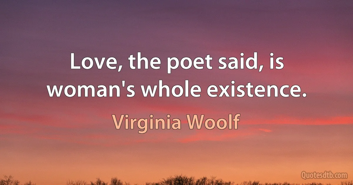 Love, the poet said, is woman's whole existence. (Virginia Woolf)