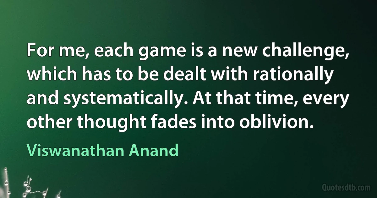 For me, each game is a new challenge, which has to be dealt with rationally and systematically. At that time, every other thought fades into oblivion. (Viswanathan Anand)